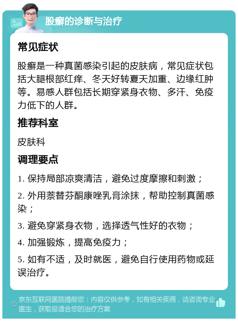 股癣的诊断与治疗 常见症状 股癣是一种真菌感染引起的皮肤病，常见症状包括大腿根部红痒、冬天好转夏天加重、边缘红肿等。易感人群包括长期穿紧身衣物、多汗、免疫力低下的人群。 推荐科室 皮肤科 调理要点 1. 保持局部凉爽清洁，避免过度摩擦和刺激； 2. 外用萘替芬酮康唑乳膏涂抹，帮助控制真菌感染； 3. 避免穿紧身衣物，选择透气性好的衣物； 4. 加强锻炼，提高免疫力； 5. 如有不适，及时就医，避免自行使用药物或延误治疗。