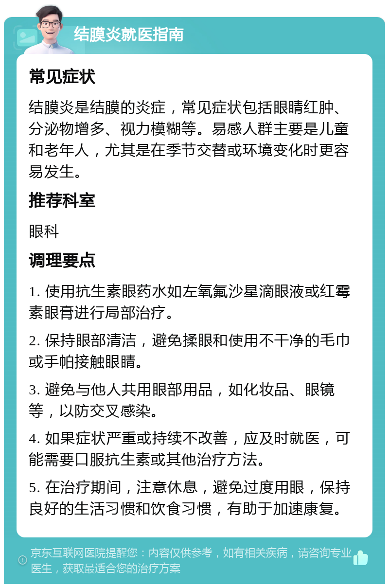 结膜炎就医指南 常见症状 结膜炎是结膜的炎症，常见症状包括眼睛红肿、分泌物增多、视力模糊等。易感人群主要是儿童和老年人，尤其是在季节交替或环境变化时更容易发生。 推荐科室 眼科 调理要点 1. 使用抗生素眼药水如左氧氟沙星滴眼液或红霉素眼膏进行局部治疗。 2. 保持眼部清洁，避免揉眼和使用不干净的毛巾或手帕接触眼睛。 3. 避免与他人共用眼部用品，如化妆品、眼镜等，以防交叉感染。 4. 如果症状严重或持续不改善，应及时就医，可能需要口服抗生素或其他治疗方法。 5. 在治疗期间，注意休息，避免过度用眼，保持良好的生活习惯和饮食习惯，有助于加速康复。