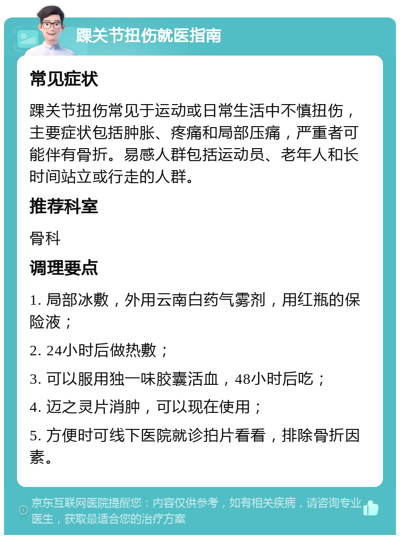 踝关节扭伤就医指南 常见症状 踝关节扭伤常见于运动或日常生活中不慎扭伤，主要症状包括肿胀、疼痛和局部压痛，严重者可能伴有骨折。易感人群包括运动员、老年人和长时间站立或行走的人群。 推荐科室 骨科 调理要点 1. 局部冰敷，外用云南白药气雾剂，用红瓶的保险液； 2. 24小时后做热敷； 3. 可以服用独一味胶囊活血，48小时后吃； 4. 迈之灵片消肿，可以现在使用； 5. 方便时可线下医院就诊拍片看看，排除骨折因素。