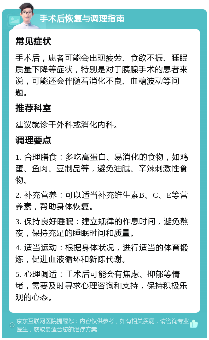 手术后恢复与调理指南 常见症状 手术后，患者可能会出现疲劳、食欲不振、睡眠质量下降等症状，特别是对于胰腺手术的患者来说，可能还会伴随着消化不良、血糖波动等问题。 推荐科室 建议就诊于外科或消化内科。 调理要点 1. 合理膳食：多吃高蛋白、易消化的食物，如鸡蛋、鱼肉、豆制品等，避免油腻、辛辣刺激性食物。 2. 补充营养：可以适当补充维生素B、C、E等营养素，帮助身体恢复。 3. 保持良好睡眠：建立规律的作息时间，避免熬夜，保持充足的睡眠时间和质量。 4. 适当运动：根据身体状况，进行适当的体育锻炼，促进血液循环和新陈代谢。 5. 心理调适：手术后可能会有焦虑、抑郁等情绪，需要及时寻求心理咨询和支持，保持积极乐观的心态。