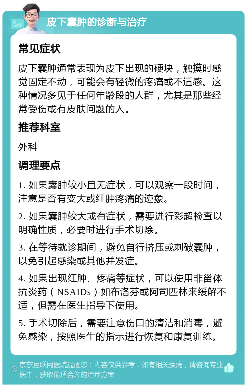 皮下囊肿的诊断与治疗 常见症状 皮下囊肿通常表现为皮下出现的硬块，触摸时感觉固定不动，可能会有轻微的疼痛或不适感。这种情况多见于任何年龄段的人群，尤其是那些经常受伤或有皮肤问题的人。 推荐科室 外科 调理要点 1. 如果囊肿较小且无症状，可以观察一段时间，注意是否有变大或红肿疼痛的迹象。 2. 如果囊肿较大或有症状，需要进行彩超检查以明确性质，必要时进行手术切除。 3. 在等待就诊期间，避免自行挤压或刺破囊肿，以免引起感染或其他并发症。 4. 如果出现红肿、疼痛等症状，可以使用非甾体抗炎药（NSAIDs）如布洛芬或阿司匹林来缓解不适，但需在医生指导下使用。 5. 手术切除后，需要注意伤口的清洁和消毒，避免感染，按照医生的指示进行恢复和康复训练。