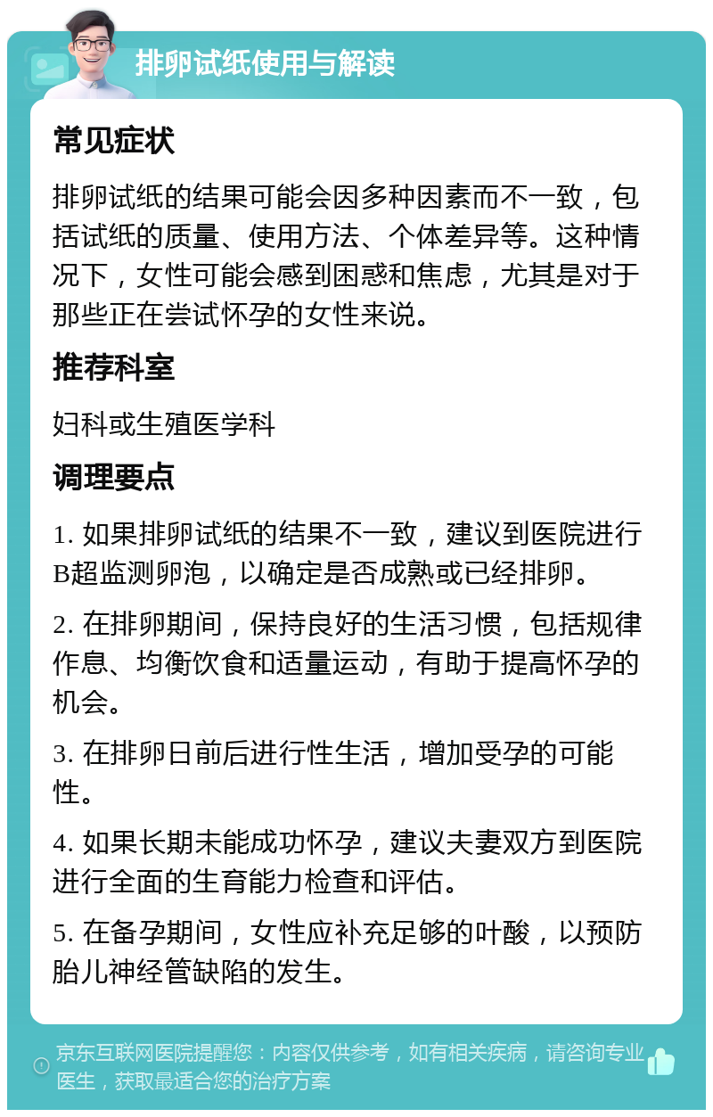 排卵试纸使用与解读 常见症状 排卵试纸的结果可能会因多种因素而不一致，包括试纸的质量、使用方法、个体差异等。这种情况下，女性可能会感到困惑和焦虑，尤其是对于那些正在尝试怀孕的女性来说。 推荐科室 妇科或生殖医学科 调理要点 1. 如果排卵试纸的结果不一致，建议到医院进行B超监测卵泡，以确定是否成熟或已经排卵。 2. 在排卵期间，保持良好的生活习惯，包括规律作息、均衡饮食和适量运动，有助于提高怀孕的机会。 3. 在排卵日前后进行性生活，增加受孕的可能性。 4. 如果长期未能成功怀孕，建议夫妻双方到医院进行全面的生育能力检查和评估。 5. 在备孕期间，女性应补充足够的叶酸，以预防胎儿神经管缺陷的发生。