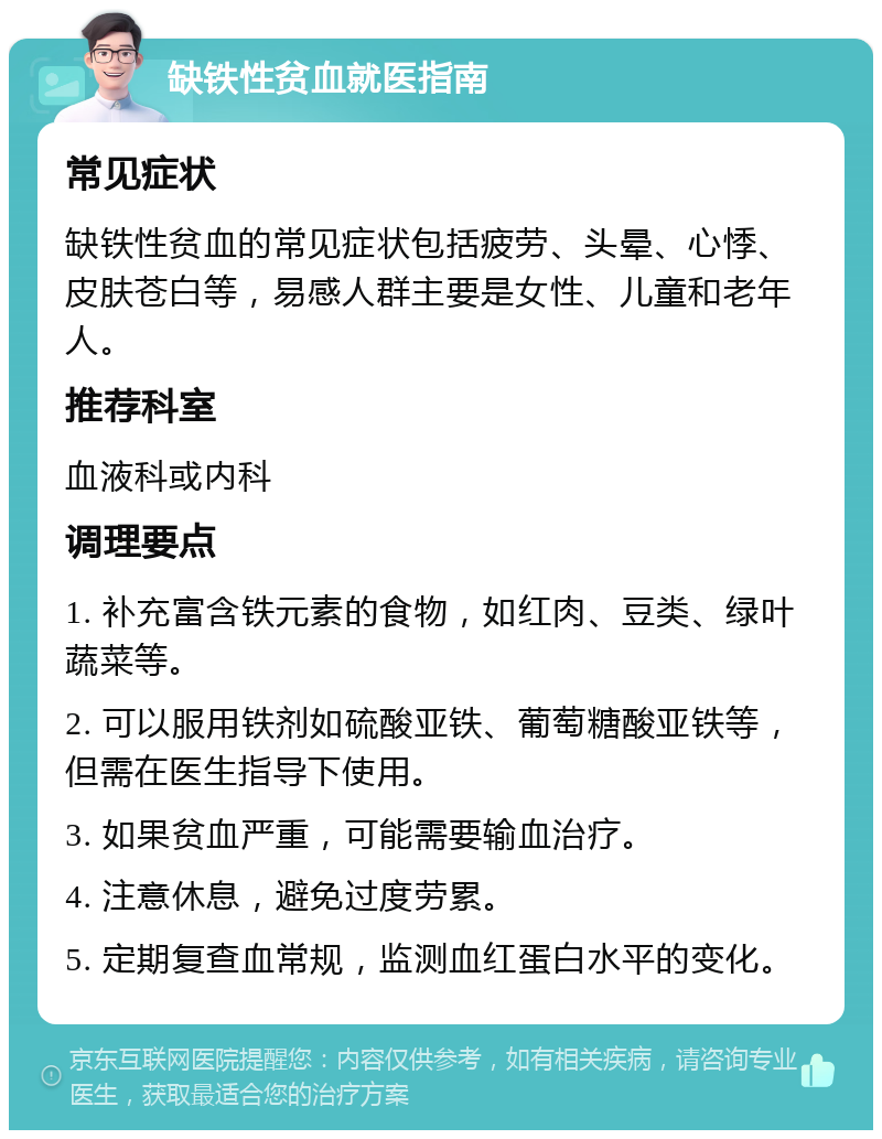 缺铁性贫血就医指南 常见症状 缺铁性贫血的常见症状包括疲劳、头晕、心悸、皮肤苍白等，易感人群主要是女性、儿童和老年人。 推荐科室 血液科或内科 调理要点 1. 补充富含铁元素的食物，如红肉、豆类、绿叶蔬菜等。 2. 可以服用铁剂如硫酸亚铁、葡萄糖酸亚铁等，但需在医生指导下使用。 3. 如果贫血严重，可能需要输血治疗。 4. 注意休息，避免过度劳累。 5. 定期复查血常规，监测血红蛋白水平的变化。