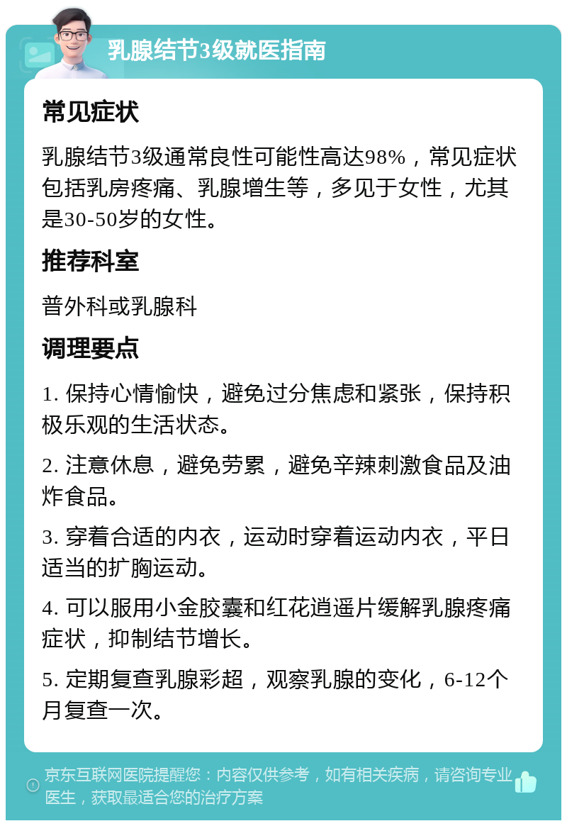 乳腺结节3级就医指南 常见症状 乳腺结节3级通常良性可能性高达98%，常见症状包括乳房疼痛、乳腺增生等，多见于女性，尤其是30-50岁的女性。 推荐科室 普外科或乳腺科 调理要点 1. 保持心情愉快，避免过分焦虑和紧张，保持积极乐观的生活状态。 2. 注意休息，避免劳累，避免辛辣刺激食品及油炸食品。 3. 穿着合适的内衣，运动时穿着运动内衣，平日适当的扩胸运动。 4. 可以服用小金胶囊和红花逍遥片缓解乳腺疼痛症状，抑制结节增长。 5. 定期复查乳腺彩超，观察乳腺的变化，6-12个月复查一次。