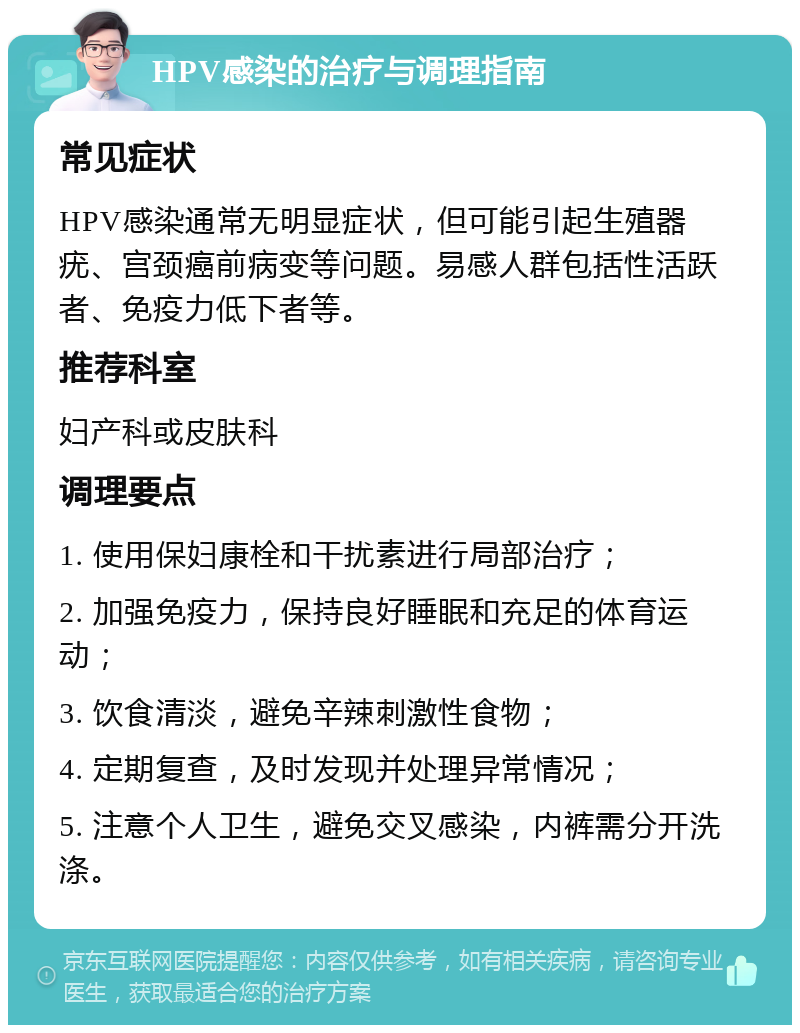 HPV感染的治疗与调理指南 常见症状 HPV感染通常无明显症状，但可能引起生殖器疣、宫颈癌前病变等问题。易感人群包括性活跃者、免疫力低下者等。 推荐科室 妇产科或皮肤科 调理要点 1. 使用保妇康栓和干扰素进行局部治疗； 2. 加强免疫力，保持良好睡眠和充足的体育运动； 3. 饮食清淡，避免辛辣刺激性食物； 4. 定期复查，及时发现并处理异常情况； 5. 注意个人卫生，避免交叉感染，内裤需分开洗涤。