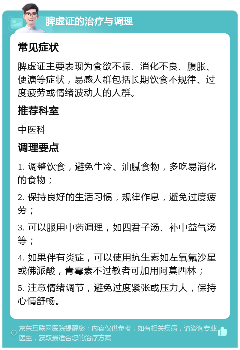 脾虚证的治疗与调理 常见症状 脾虚证主要表现为食欲不振、消化不良、腹胀、便溏等症状，易感人群包括长期饮食不规律、过度疲劳或情绪波动大的人群。 推荐科室 中医科 调理要点 1. 调整饮食，避免生冷、油腻食物，多吃易消化的食物； 2. 保持良好的生活习惯，规律作息，避免过度疲劳； 3. 可以服用中药调理，如四君子汤、补中益气汤等； 4. 如果伴有炎症，可以使用抗生素如左氧氟沙星或佛派酸，青霉素不过敏者可加用阿莫西林； 5. 注意情绪调节，避免过度紧张或压力大，保持心情舒畅。