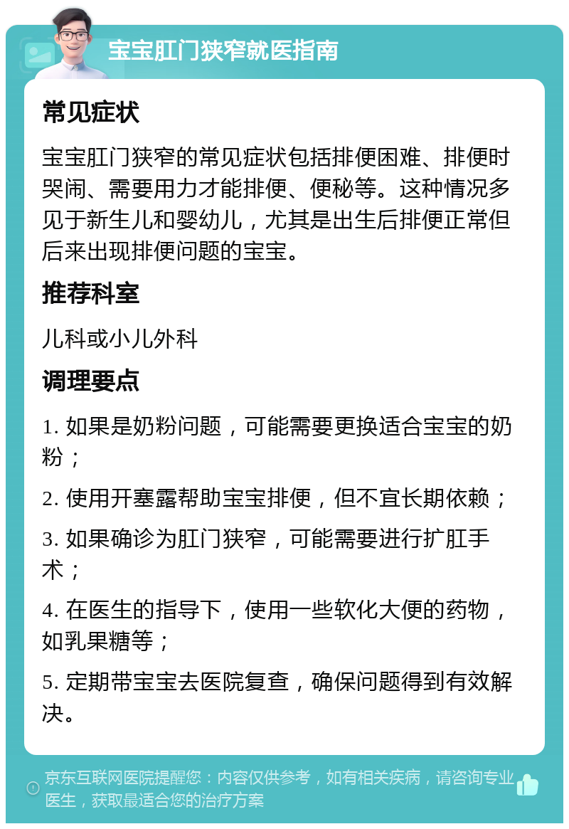 宝宝肛门狭窄就医指南 常见症状 宝宝肛门狭窄的常见症状包括排便困难、排便时哭闹、需要用力才能排便、便秘等。这种情况多见于新生儿和婴幼儿，尤其是出生后排便正常但后来出现排便问题的宝宝。 推荐科室 儿科或小儿外科 调理要点 1. 如果是奶粉问题，可能需要更换适合宝宝的奶粉； 2. 使用开塞露帮助宝宝排便，但不宜长期依赖； 3. 如果确诊为肛门狭窄，可能需要进行扩肛手术； 4. 在医生的指导下，使用一些软化大便的药物，如乳果糖等； 5. 定期带宝宝去医院复查，确保问题得到有效解决。