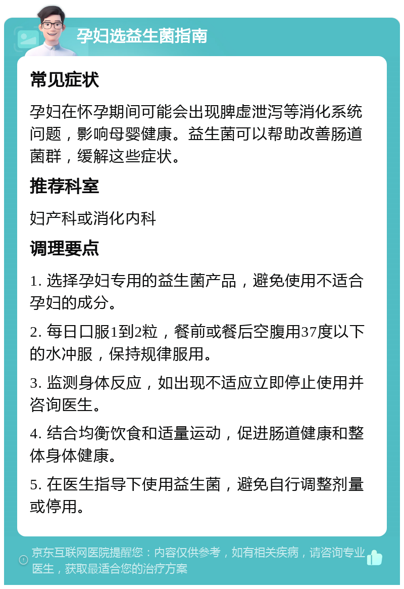 孕妇选益生菌指南 常见症状 孕妇在怀孕期间可能会出现脾虚泄泻等消化系统问题，影响母婴健康。益生菌可以帮助改善肠道菌群，缓解这些症状。 推荐科室 妇产科或消化内科 调理要点 1. 选择孕妇专用的益生菌产品，避免使用不适合孕妇的成分。 2. 每日口服1到2粒，餐前或餐后空腹用37度以下的水冲服，保持规律服用。 3. 监测身体反应，如出现不适应立即停止使用并咨询医生。 4. 结合均衡饮食和适量运动，促进肠道健康和整体身体健康。 5. 在医生指导下使用益生菌，避免自行调整剂量或停用。