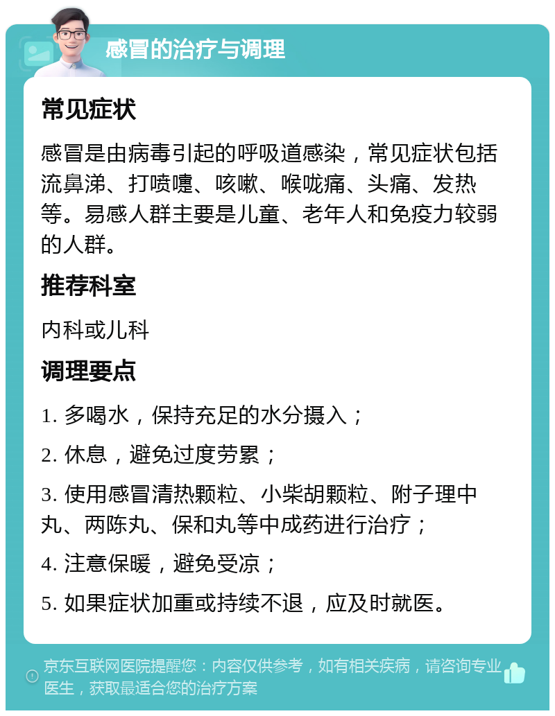 感冒的治疗与调理 常见症状 感冒是由病毒引起的呼吸道感染，常见症状包括流鼻涕、打喷嚏、咳嗽、喉咙痛、头痛、发热等。易感人群主要是儿童、老年人和免疫力较弱的人群。 推荐科室 内科或儿科 调理要点 1. 多喝水，保持充足的水分摄入； 2. 休息，避免过度劳累； 3. 使用感冒清热颗粒、小柴胡颗粒、附子理中丸、两陈丸、保和丸等中成药进行治疗； 4. 注意保暖，避免受凉； 5. 如果症状加重或持续不退，应及时就医。