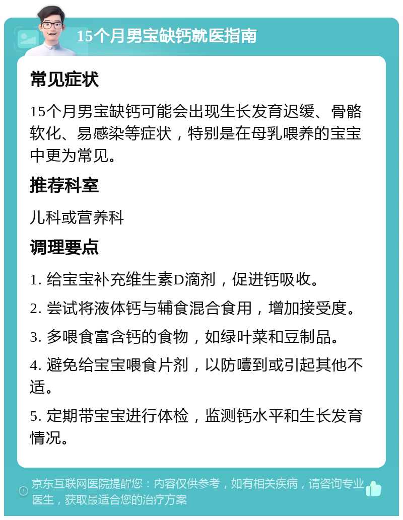 15个月男宝缺钙就医指南 常见症状 15个月男宝缺钙可能会出现生长发育迟缓、骨骼软化、易感染等症状，特别是在母乳喂养的宝宝中更为常见。 推荐科室 儿科或营养科 调理要点 1. 给宝宝补充维生素D滴剂，促进钙吸收。 2. 尝试将液体钙与辅食混合食用，增加接受度。 3. 多喂食富含钙的食物，如绿叶菜和豆制品。 4. 避免给宝宝喂食片剂，以防噎到或引起其他不适。 5. 定期带宝宝进行体检，监测钙水平和生长发育情况。