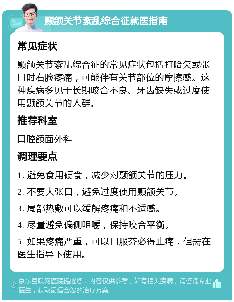 颞颌关节紊乱综合征就医指南 常见症状 颞颌关节紊乱综合征的常见症状包括打哈欠或张口时右脸疼痛，可能伴有关节部位的摩擦感。这种疾病多见于长期咬合不良、牙齿缺失或过度使用颞颌关节的人群。 推荐科室 口腔颌面外科 调理要点 1. 避免食用硬食，减少对颞颌关节的压力。 2. 不要大张口，避免过度使用颞颌关节。 3. 局部热敷可以缓解疼痛和不适感。 4. 尽量避免偏侧咀嚼，保持咬合平衡。 5. 如果疼痛严重，可以口服芬必得止痛，但需在医生指导下使用。