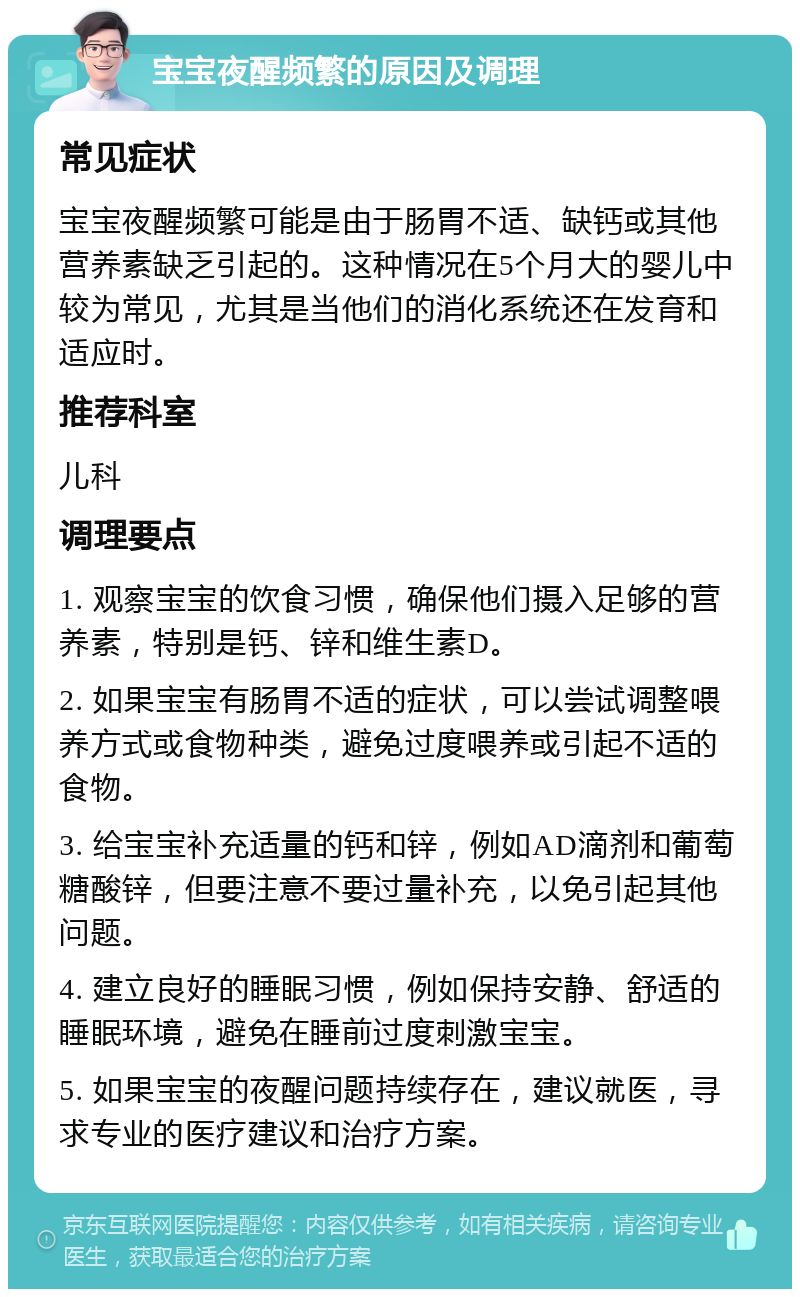 宝宝夜醒频繁的原因及调理 常见症状 宝宝夜醒频繁可能是由于肠胃不适、缺钙或其他营养素缺乏引起的。这种情况在5个月大的婴儿中较为常见，尤其是当他们的消化系统还在发育和适应时。 推荐科室 儿科 调理要点 1. 观察宝宝的饮食习惯，确保他们摄入足够的营养素，特别是钙、锌和维生素D。 2. 如果宝宝有肠胃不适的症状，可以尝试调整喂养方式或食物种类，避免过度喂养或引起不适的食物。 3. 给宝宝补充适量的钙和锌，例如AD滴剂和葡萄糖酸锌，但要注意不要过量补充，以免引起其他问题。 4. 建立良好的睡眠习惯，例如保持安静、舒适的睡眠环境，避免在睡前过度刺激宝宝。 5. 如果宝宝的夜醒问题持续存在，建议就医，寻求专业的医疗建议和治疗方案。