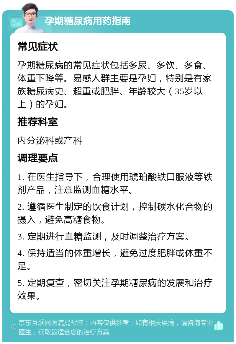 孕期糖尿病用药指南 常见症状 孕期糖尿病的常见症状包括多尿、多饮、多食、体重下降等。易感人群主要是孕妇，特别是有家族糖尿病史、超重或肥胖、年龄较大（35岁以上）的孕妇。 推荐科室 内分泌科或产科 调理要点 1. 在医生指导下，合理使用琥珀酸铁口服液等铁剂产品，注意监测血糖水平。 2. 遵循医生制定的饮食计划，控制碳水化合物的摄入，避免高糖食物。 3. 定期进行血糖监测，及时调整治疗方案。 4. 保持适当的体重增长，避免过度肥胖或体重不足。 5. 定期复查，密切关注孕期糖尿病的发展和治疗效果。