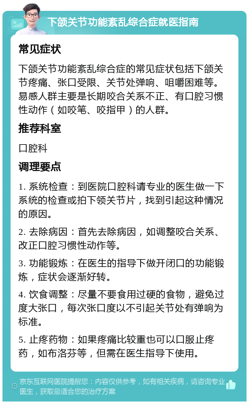 下颌关节功能紊乱综合症就医指南 常见症状 下颌关节功能紊乱综合症的常见症状包括下颌关节疼痛、张口受限、关节处弹响、咀嚼困难等。易感人群主要是长期咬合关系不正、有口腔习惯性动作（如咬笔、咬指甲）的人群。 推荐科室 口腔科 调理要点 1. 系统检查：到医院口腔科请专业的医生做一下系统的检查或拍下领关节片，找到引起这种情况的原因。 2. 去除病因：首先去除病因，如调整咬合关系、改正口腔习惯性动作等。 3. 功能锻炼：在医生的指导下做开闭口的功能锻炼，症状会逐渐好转。 4. 饮食调整：尽量不要食用过硬的食物，避免过度大张口，每次张口度以不引起关节处有弹响为标准。 5. 止疼药物：如果疼痛比较重也可以口服止疼药，如布洛芬等，但需在医生指导下使用。