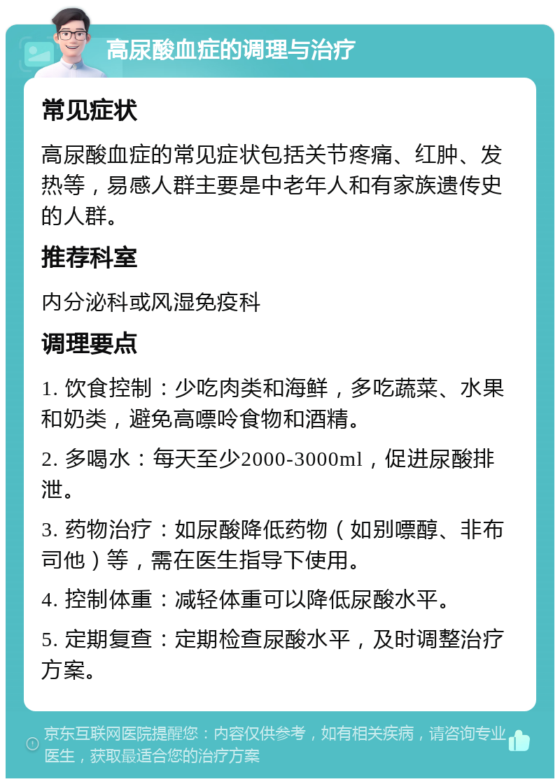 高尿酸血症的调理与治疗 常见症状 高尿酸血症的常见症状包括关节疼痛、红肿、发热等，易感人群主要是中老年人和有家族遗传史的人群。 推荐科室 内分泌科或风湿免疫科 调理要点 1. 饮食控制：少吃肉类和海鲜，多吃蔬菜、水果和奶类，避免高嘌呤食物和酒精。 2. 多喝水：每天至少2000-3000ml，促进尿酸排泄。 3. 药物治疗：如尿酸降低药物（如别嘌醇、非布司他）等，需在医生指导下使用。 4. 控制体重：减轻体重可以降低尿酸水平。 5. 定期复查：定期检查尿酸水平，及时调整治疗方案。