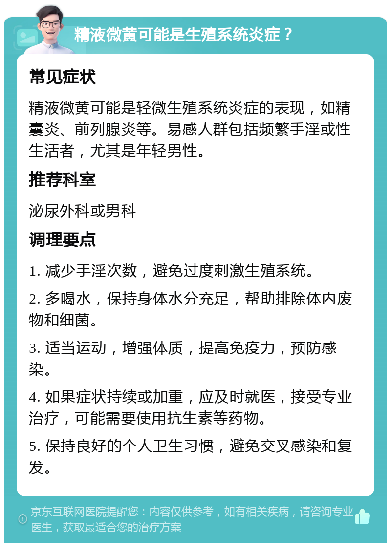 精液微黄可能是生殖系统炎症？ 常见症状 精液微黄可能是轻微生殖系统炎症的表现，如精囊炎、前列腺炎等。易感人群包括频繁手淫或性生活者，尤其是年轻男性。 推荐科室 泌尿外科或男科 调理要点 1. 减少手淫次数，避免过度刺激生殖系统。 2. 多喝水，保持身体水分充足，帮助排除体内废物和细菌。 3. 适当运动，增强体质，提高免疫力，预防感染。 4. 如果症状持续或加重，应及时就医，接受专业治疗，可能需要使用抗生素等药物。 5. 保持良好的个人卫生习惯，避免交叉感染和复发。