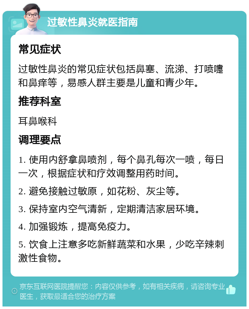 过敏性鼻炎就医指南 常见症状 过敏性鼻炎的常见症状包括鼻塞、流涕、打喷嚏和鼻痒等，易感人群主要是儿童和青少年。 推荐科室 耳鼻喉科 调理要点 1. 使用内舒拿鼻喷剂，每个鼻孔每次一喷，每日一次，根据症状和疗效调整用药时间。 2. 避免接触过敏原，如花粉、灰尘等。 3. 保持室内空气清新，定期清洁家居环境。 4. 加强锻炼，提高免疫力。 5. 饮食上注意多吃新鲜蔬菜和水果，少吃辛辣刺激性食物。