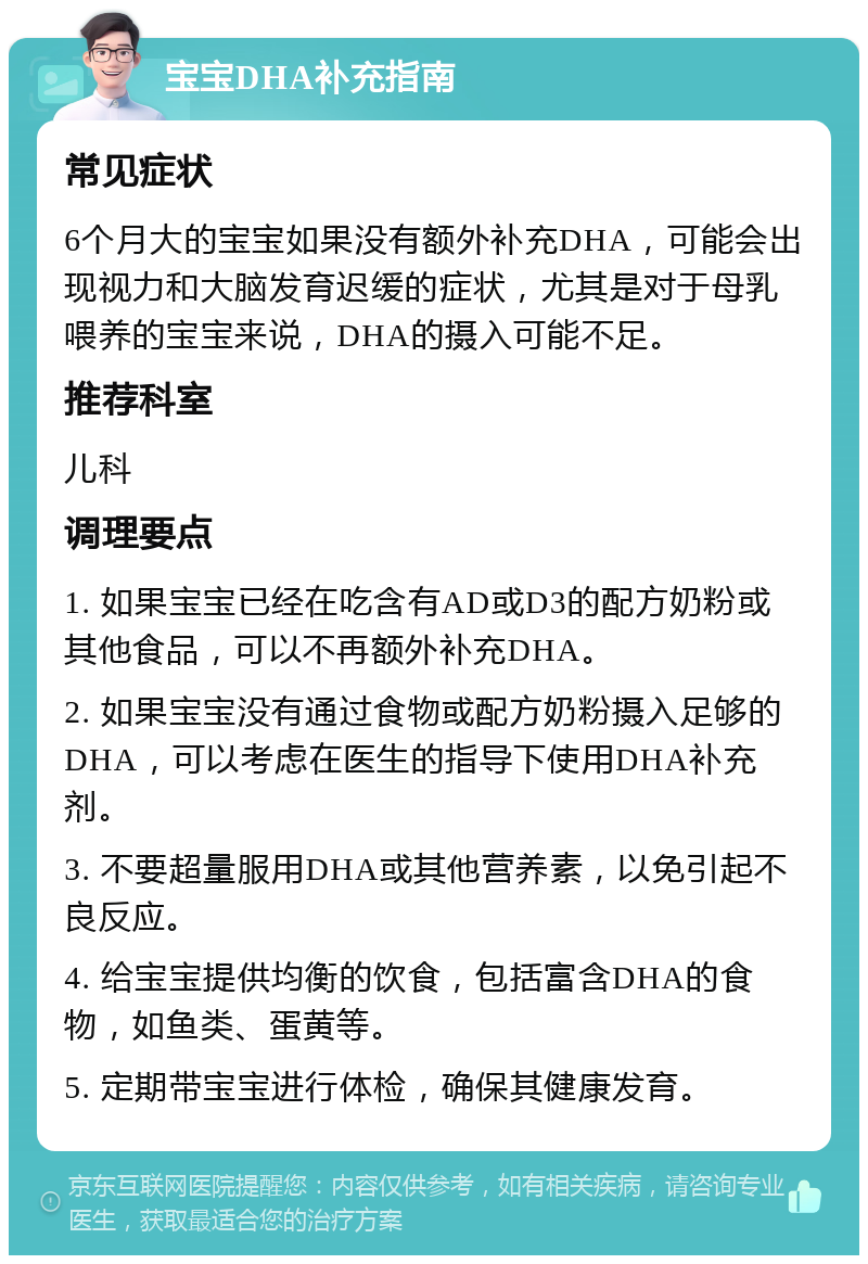 宝宝DHA补充指南 常见症状 6个月大的宝宝如果没有额外补充DHA，可能会出现视力和大脑发育迟缓的症状，尤其是对于母乳喂养的宝宝来说，DHA的摄入可能不足。 推荐科室 儿科 调理要点 1. 如果宝宝已经在吃含有AD或D3的配方奶粉或其他食品，可以不再额外补充DHA。 2. 如果宝宝没有通过食物或配方奶粉摄入足够的DHA，可以考虑在医生的指导下使用DHA补充剂。 3. 不要超量服用DHA或其他营养素，以免引起不良反应。 4. 给宝宝提供均衡的饮食，包括富含DHA的食物，如鱼类、蛋黄等。 5. 定期带宝宝进行体检，确保其健康发育。