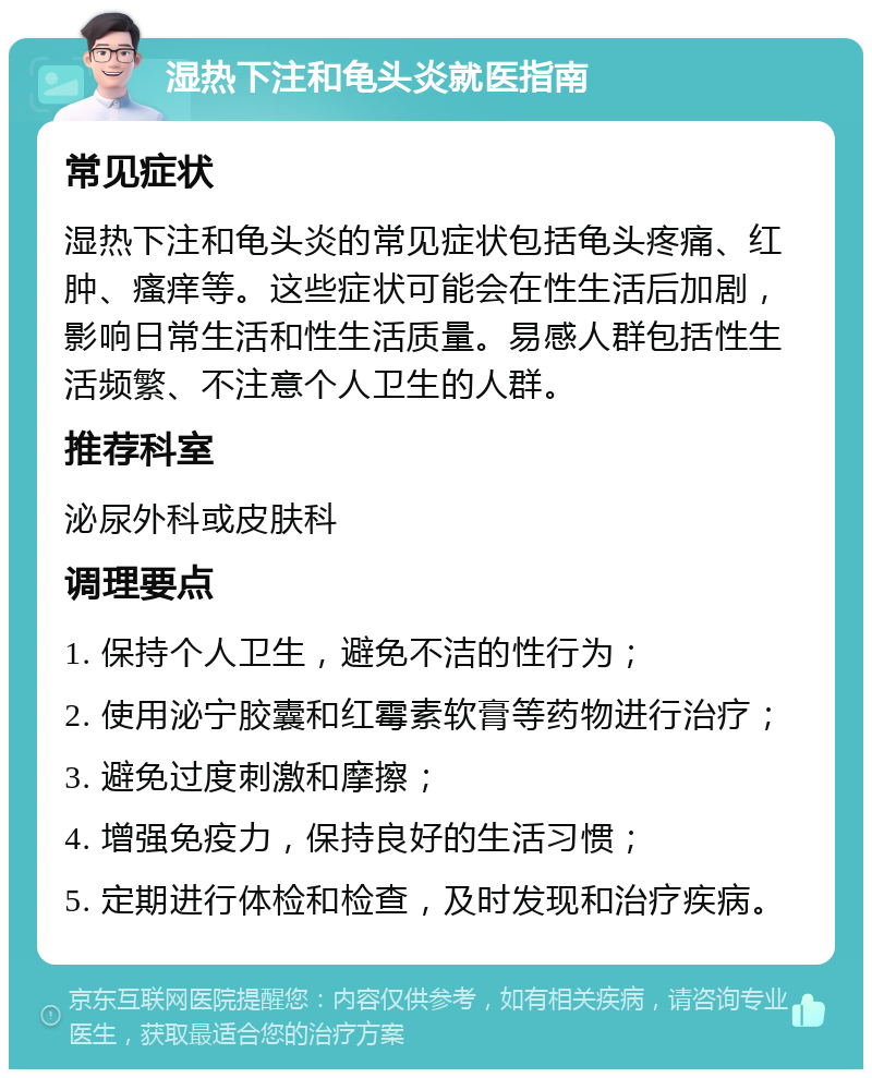 湿热下注和龟头炎就医指南 常见症状 湿热下注和龟头炎的常见症状包括龟头疼痛、红肿、瘙痒等。这些症状可能会在性生活后加剧，影响日常生活和性生活质量。易感人群包括性生活频繁、不注意个人卫生的人群。 推荐科室 泌尿外科或皮肤科 调理要点 1. 保持个人卫生，避免不洁的性行为； 2. 使用泌宁胶囊和红霉素软膏等药物进行治疗； 3. 避免过度刺激和摩擦； 4. 增强免疫力，保持良好的生活习惯； 5. 定期进行体检和检查，及时发现和治疗疾病。