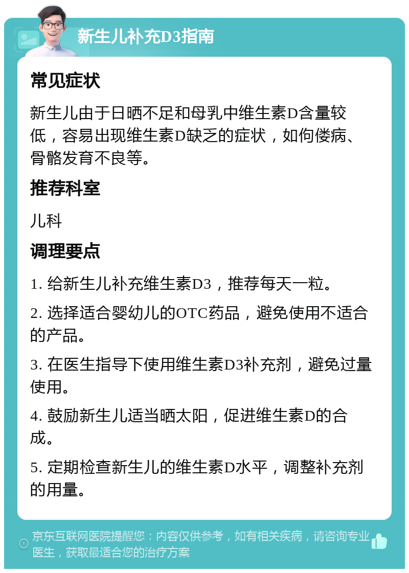 新生儿补充D3指南 常见症状 新生儿由于日晒不足和母乳中维生素D含量较低，容易出现维生素D缺乏的症状，如佝偻病、骨骼发育不良等。 推荐科室 儿科 调理要点 1. 给新生儿补充维生素D3，推荐每天一粒。 2. 选择适合婴幼儿的OTC药品，避免使用不适合的产品。 3. 在医生指导下使用维生素D3补充剂，避免过量使用。 4. 鼓励新生儿适当晒太阳，促进维生素D的合成。 5. 定期检查新生儿的维生素D水平，调整补充剂的用量。