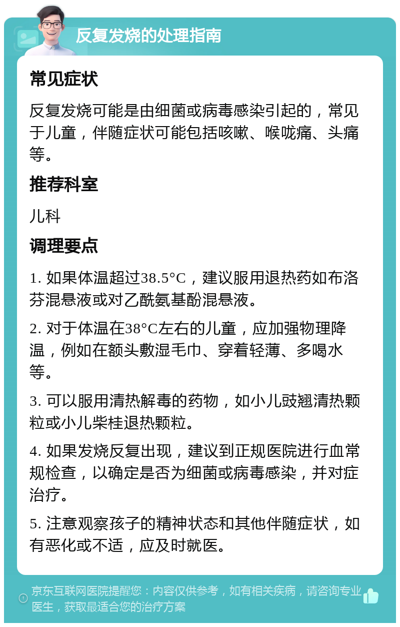 反复发烧的处理指南 常见症状 反复发烧可能是由细菌或病毒感染引起的，常见于儿童，伴随症状可能包括咳嗽、喉咙痛、头痛等。 推荐科室 儿科 调理要点 1. 如果体温超过38.5°C，建议服用退热药如布洛芬混悬液或对乙酰氨基酚混悬液。 2. 对于体温在38°C左右的儿童，应加强物理降温，例如在额头敷湿毛巾、穿着轻薄、多喝水等。 3. 可以服用清热解毒的药物，如小儿豉翘清热颗粒或小儿柴桂退热颗粒。 4. 如果发烧反复出现，建议到正规医院进行血常规检查，以确定是否为细菌或病毒感染，并对症治疗。 5. 注意观察孩子的精神状态和其他伴随症状，如有恶化或不适，应及时就医。