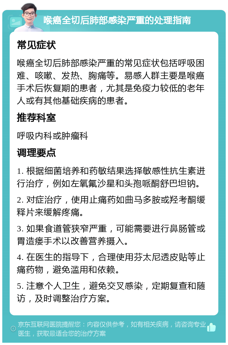 喉癌全切后肺部感染严重的处理指南 常见症状 喉癌全切后肺部感染严重的常见症状包括呼吸困难、咳嗽、发热、胸痛等。易感人群主要是喉癌手术后恢复期的患者，尤其是免疫力较低的老年人或有其他基础疾病的患者。 推荐科室 呼吸内科或肿瘤科 调理要点 1. 根据细菌培养和药敏结果选择敏感性抗生素进行治疗，例如左氧氟沙星和头孢哌酮舒巴坦钠。 2. 对症治疗，使用止痛药如曲马多胺或羟考酮缓释片来缓解疼痛。 3. 如果食道管狭窄严重，可能需要进行鼻肠管或胃造瘘手术以改善营养摄入。 4. 在医生的指导下，合理使用芬太尼透皮贴等止痛药物，避免滥用和依赖。 5. 注意个人卫生，避免交叉感染，定期复查和随访，及时调整治疗方案。