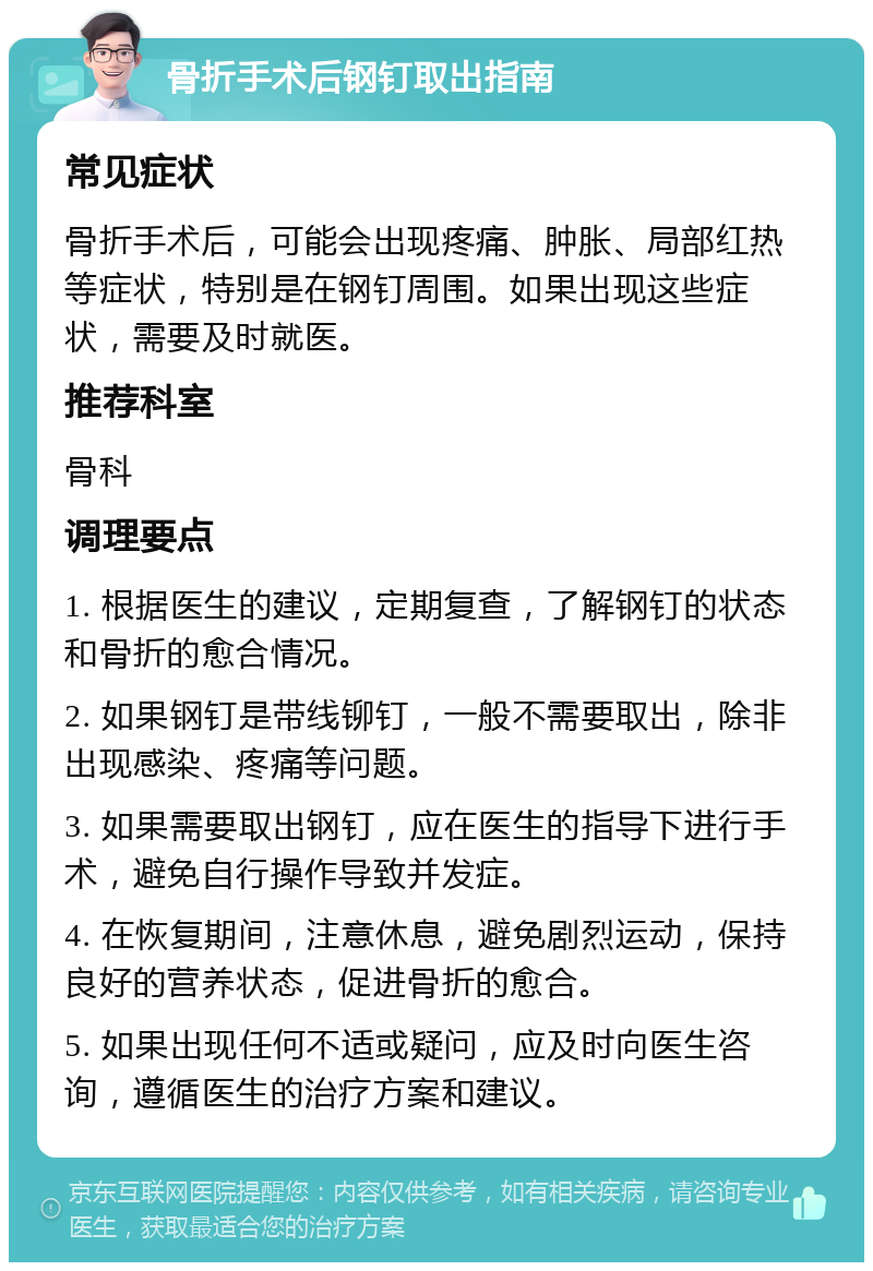 骨折手术后钢钉取出指南 常见症状 骨折手术后，可能会出现疼痛、肿胀、局部红热等症状，特别是在钢钉周围。如果出现这些症状，需要及时就医。 推荐科室 骨科 调理要点 1. 根据医生的建议，定期复查，了解钢钉的状态和骨折的愈合情况。 2. 如果钢钉是带线铆钉，一般不需要取出，除非出现感染、疼痛等问题。 3. 如果需要取出钢钉，应在医生的指导下进行手术，避免自行操作导致并发症。 4. 在恢复期间，注意休息，避免剧烈运动，保持良好的营养状态，促进骨折的愈合。 5. 如果出现任何不适或疑问，应及时向医生咨询，遵循医生的治疗方案和建议。