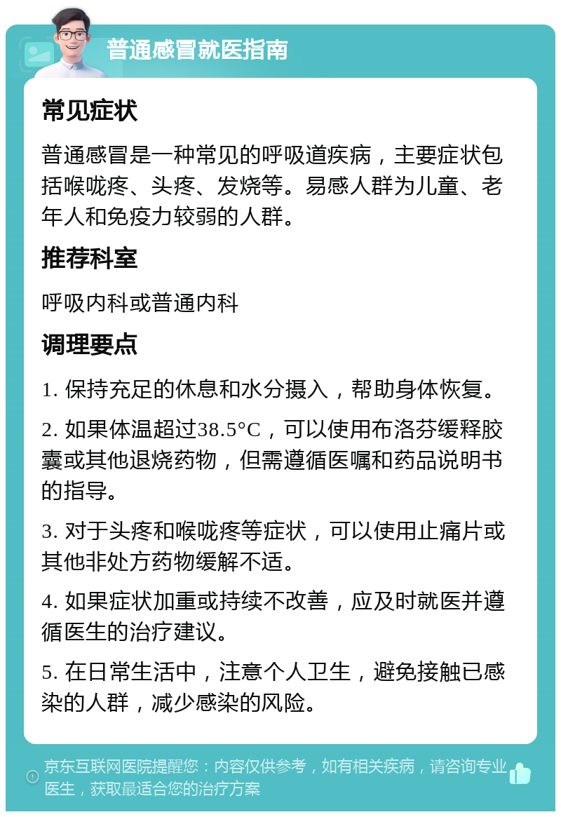 普通感冒就医指南 常见症状 普通感冒是一种常见的呼吸道疾病，主要症状包括喉咙疼、头疼、发烧等。易感人群为儿童、老年人和免疫力较弱的人群。 推荐科室 呼吸内科或普通内科 调理要点 1. 保持充足的休息和水分摄入，帮助身体恢复。 2. 如果体温超过38.5°C，可以使用布洛芬缓释胶囊或其他退烧药物，但需遵循医嘱和药品说明书的指导。 3. 对于头疼和喉咙疼等症状，可以使用止痛片或其他非处方药物缓解不适。 4. 如果症状加重或持续不改善，应及时就医并遵循医生的治疗建议。 5. 在日常生活中，注意个人卫生，避免接触已感染的人群，减少感染的风险。