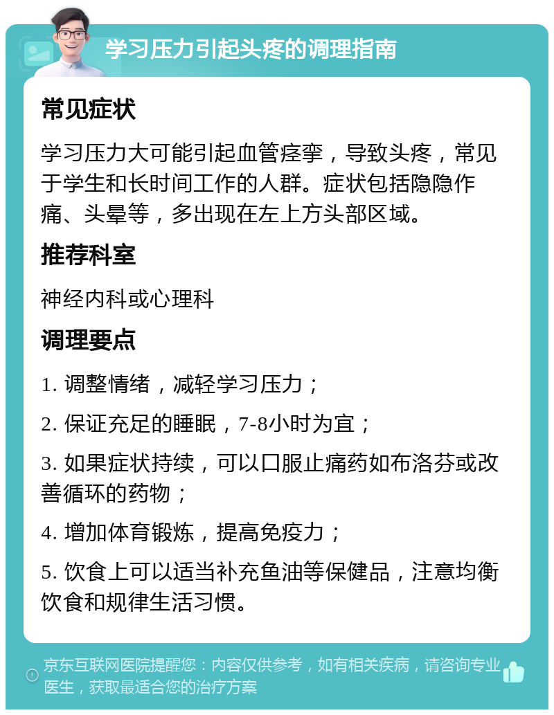 学习压力引起头疼的调理指南 常见症状 学习压力大可能引起血管痉挛，导致头疼，常见于学生和长时间工作的人群。症状包括隐隐作痛、头晕等，多出现在左上方头部区域。 推荐科室 神经内科或心理科 调理要点 1. 调整情绪，减轻学习压力； 2. 保证充足的睡眠，7-8小时为宜； 3. 如果症状持续，可以口服止痛药如布洛芬或改善循环的药物； 4. 增加体育锻炼，提高免疫力； 5. 饮食上可以适当补充鱼油等保健品，注意均衡饮食和规律生活习惯。