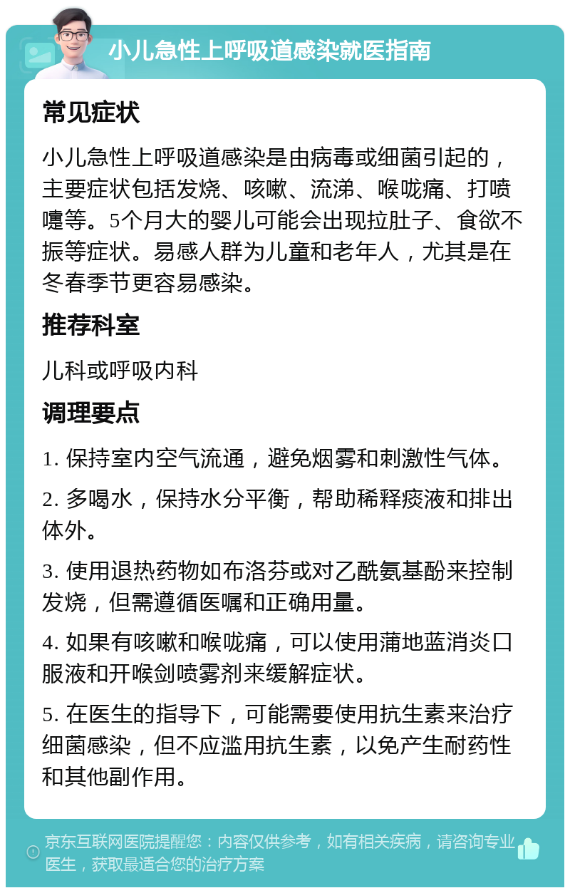 小儿急性上呼吸道感染就医指南 常见症状 小儿急性上呼吸道感染是由病毒或细菌引起的，主要症状包括发烧、咳嗽、流涕、喉咙痛、打喷嚏等。5个月大的婴儿可能会出现拉肚子、食欲不振等症状。易感人群为儿童和老年人，尤其是在冬春季节更容易感染。 推荐科室 儿科或呼吸内科 调理要点 1. 保持室内空气流通，避免烟雾和刺激性气体。 2. 多喝水，保持水分平衡，帮助稀释痰液和排出体外。 3. 使用退热药物如布洛芬或对乙酰氨基酚来控制发烧，但需遵循医嘱和正确用量。 4. 如果有咳嗽和喉咙痛，可以使用蒲地蓝消炎口服液和开喉剑喷雾剂来缓解症状。 5. 在医生的指导下，可能需要使用抗生素来治疗细菌感染，但不应滥用抗生素，以免产生耐药性和其他副作用。