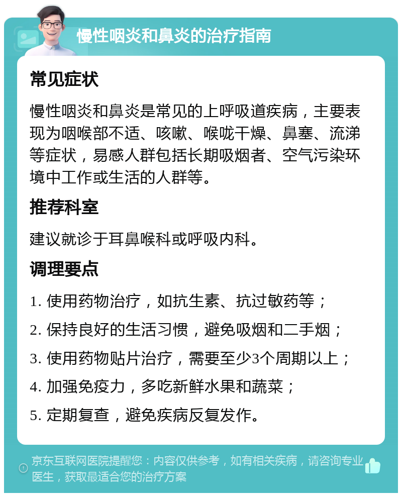 慢性咽炎和鼻炎的治疗指南 常见症状 慢性咽炎和鼻炎是常见的上呼吸道疾病，主要表现为咽喉部不适、咳嗽、喉咙干燥、鼻塞、流涕等症状，易感人群包括长期吸烟者、空气污染环境中工作或生活的人群等。 推荐科室 建议就诊于耳鼻喉科或呼吸内科。 调理要点 1. 使用药物治疗，如抗生素、抗过敏药等； 2. 保持良好的生活习惯，避免吸烟和二手烟； 3. 使用药物贴片治疗，需要至少3个周期以上； 4. 加强免疫力，多吃新鲜水果和蔬菜； 5. 定期复查，避免疾病反复发作。