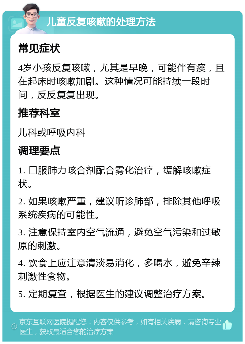 儿童反复咳嗽的处理方法 常见症状 4岁小孩反复咳嗽，尤其是早晚，可能伴有痰，且在起床时咳嗽加剧。这种情况可能持续一段时间，反反复复出现。 推荐科室 儿科或呼吸内科 调理要点 1. 口服肺力咳合剂配合雾化治疗，缓解咳嗽症状。 2. 如果咳嗽严重，建议听诊肺部，排除其他呼吸系统疾病的可能性。 3. 注意保持室内空气流通，避免空气污染和过敏原的刺激。 4. 饮食上应注意清淡易消化，多喝水，避免辛辣刺激性食物。 5. 定期复查，根据医生的建议调整治疗方案。