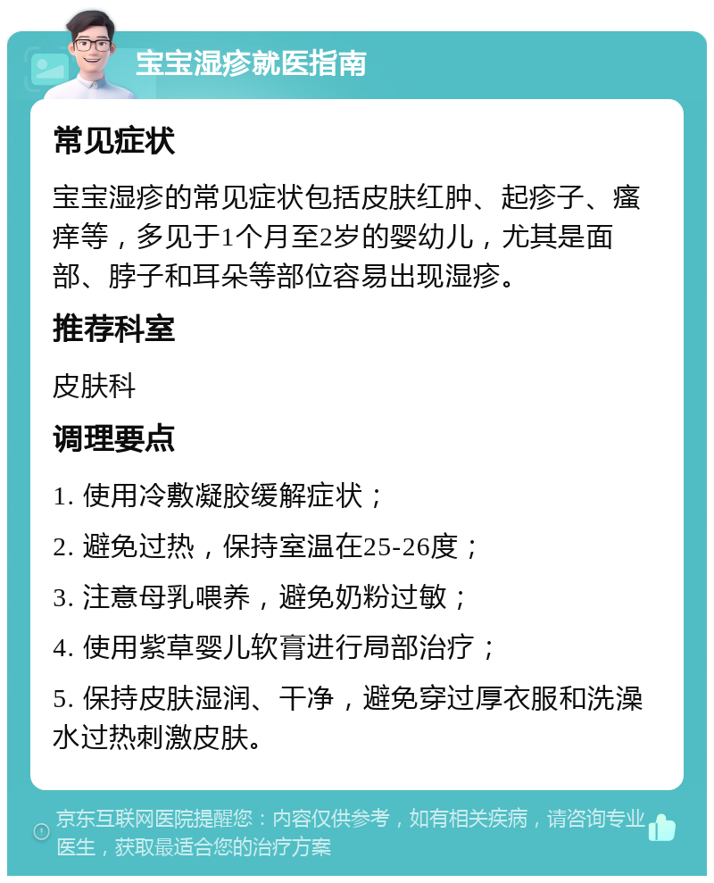 宝宝湿疹就医指南 常见症状 宝宝湿疹的常见症状包括皮肤红肿、起疹子、瘙痒等，多见于1个月至2岁的婴幼儿，尤其是面部、脖子和耳朵等部位容易出现湿疹。 推荐科室 皮肤科 调理要点 1. 使用冷敷凝胶缓解症状； 2. 避免过热，保持室温在25-26度； 3. 注意母乳喂养，避免奶粉过敏； 4. 使用紫草婴儿软膏进行局部治疗； 5. 保持皮肤湿润、干净，避免穿过厚衣服和洗澡水过热刺激皮肤。