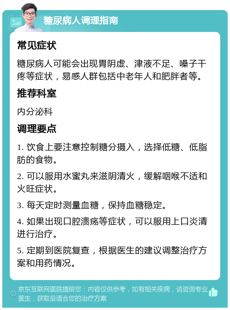 糖尿病人调理指南 常见症状 糖尿病人可能会出现胃阴虚、津液不足、嗓子干疼等症状，易感人群包括中老年人和肥胖者等。 推荐科室 内分泌科 调理要点 1. 饮食上要注意控制糖分摄入，选择低糖、低脂肪的食物。 2. 可以服用水蜜丸来滋阴清火，缓解咽喉不适和火旺症状。 3. 每天定时测量血糖，保持血糖稳定。 4. 如果出现口腔溃疡等症状，可以服用上口炎清进行治疗。 5. 定期到医院复查，根据医生的建议调整治疗方案和用药情况。