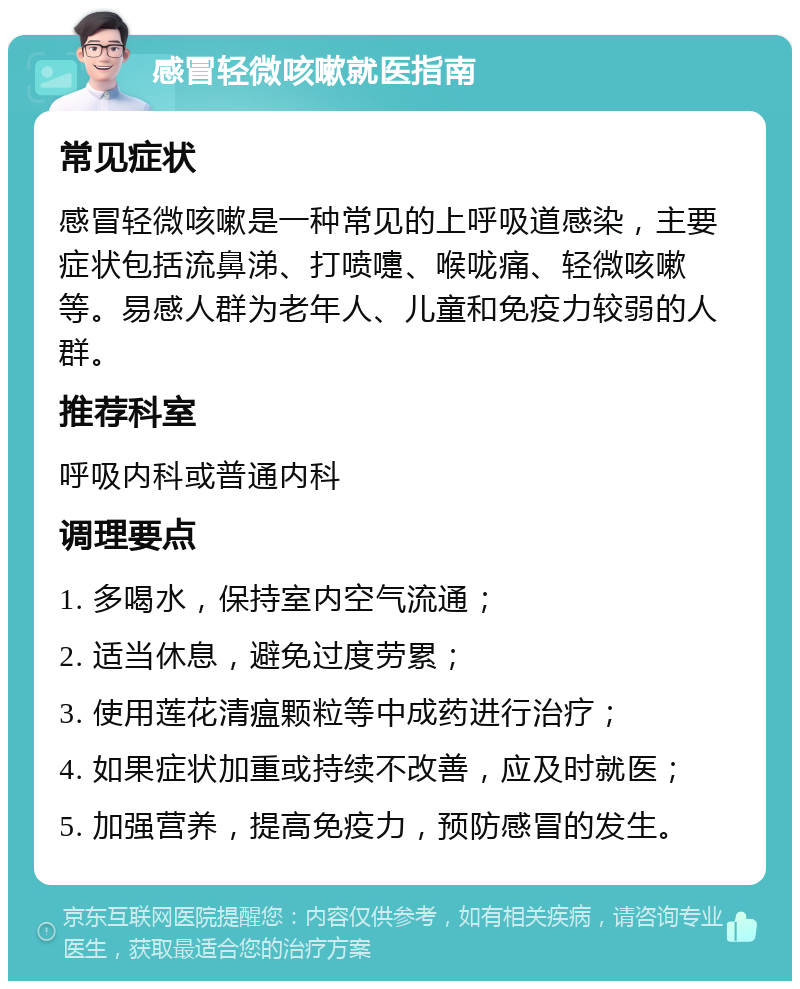 感冒轻微咳嗽就医指南 常见症状 感冒轻微咳嗽是一种常见的上呼吸道感染，主要症状包括流鼻涕、打喷嚏、喉咙痛、轻微咳嗽等。易感人群为老年人、儿童和免疫力较弱的人群。 推荐科室 呼吸内科或普通内科 调理要点 1. 多喝水，保持室内空气流通； 2. 适当休息，避免过度劳累； 3. 使用莲花清瘟颗粒等中成药进行治疗； 4. 如果症状加重或持续不改善，应及时就医； 5. 加强营养，提高免疫力，预防感冒的发生。