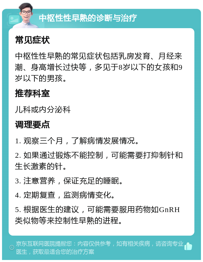 中枢性性早熟的诊断与治疗 常见症状 中枢性性早熟的常见症状包括乳房发育、月经来潮、身高增长过快等，多见于8岁以下的女孩和9岁以下的男孩。 推荐科室 儿科或内分泌科 调理要点 1. 观察三个月，了解病情发展情况。 2. 如果通过锻炼不能控制，可能需要打抑制针和生长激素的针。 3. 注意营养，保证充足的睡眠。 4. 定期复查，监测病情变化。 5. 根据医生的建议，可能需要服用药物如GnRH类似物等来控制性早熟的进程。