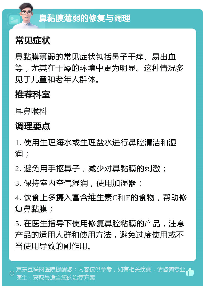 鼻黏膜薄弱的修复与调理 常见症状 鼻黏膜薄弱的常见症状包括鼻子干痒、易出血等，尤其在干燥的环境中更为明显。这种情况多见于儿童和老年人群体。 推荐科室 耳鼻喉科 调理要点 1. 使用生理海水或生理盐水进行鼻腔清洁和湿润； 2. 避免用手抠鼻子，减少对鼻黏膜的刺激； 3. 保持室内空气湿润，使用加湿器； 4. 饮食上多摄入富含维生素C和E的食物，帮助修复鼻黏膜； 5. 在医生指导下使用修复鼻腔粘膜的产品，注意产品的适用人群和使用方法，避免过度使用或不当使用导致的副作用。