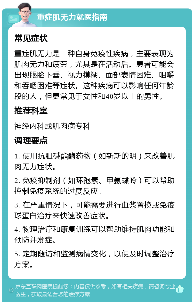 重症肌无力就医指南 常见症状 重症肌无力是一种自身免疫性疾病，主要表现为肌肉无力和疲劳，尤其是在活动后。患者可能会出现眼睑下垂、视力模糊、面部表情困难、咀嚼和吞咽困难等症状。这种疾病可以影响任何年龄段的人，但更常见于女性和40岁以上的男性。 推荐科室 神经内科或肌肉病专科 调理要点 1. 使用抗胆碱酯酶药物（如新斯的明）来改善肌肉无力症状。 2. 免疫抑制剂（如环孢素、甲氨蝶呤）可以帮助控制免疫系统的过度反应。 3. 在严重情况下，可能需要进行血浆置换或免疫球蛋白治疗来快速改善症状。 4. 物理治疗和康复训练可以帮助维持肌肉功能和预防并发症。 5. 定期随访和监测病情变化，以便及时调整治疗方案。