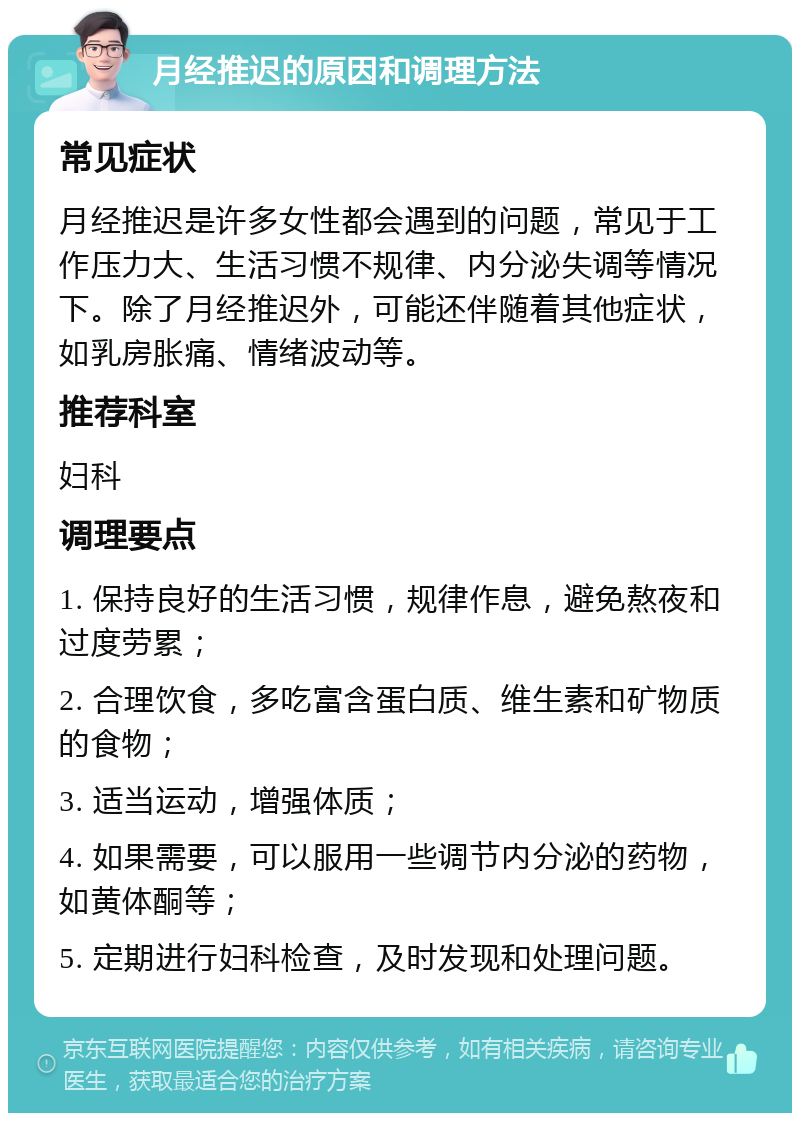 月经推迟的原因和调理方法 常见症状 月经推迟是许多女性都会遇到的问题，常见于工作压力大、生活习惯不规律、内分泌失调等情况下。除了月经推迟外，可能还伴随着其他症状，如乳房胀痛、情绪波动等。 推荐科室 妇科 调理要点 1. 保持良好的生活习惯，规律作息，避免熬夜和过度劳累； 2. 合理饮食，多吃富含蛋白质、维生素和矿物质的食物； 3. 适当运动，增强体质； 4. 如果需要，可以服用一些调节内分泌的药物，如黄体酮等； 5. 定期进行妇科检查，及时发现和处理问题。