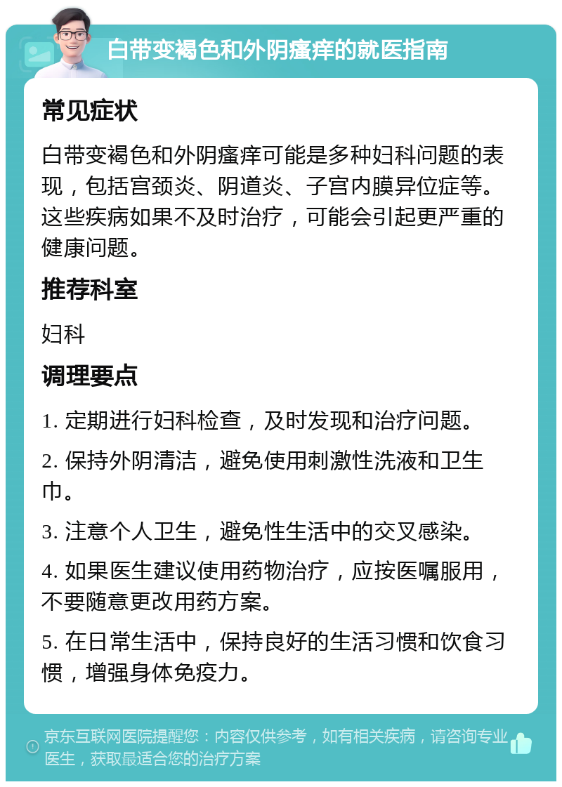 白带变褐色和外阴瘙痒的就医指南 常见症状 白带变褐色和外阴瘙痒可能是多种妇科问题的表现，包括宫颈炎、阴道炎、子宫内膜异位症等。这些疾病如果不及时治疗，可能会引起更严重的健康问题。 推荐科室 妇科 调理要点 1. 定期进行妇科检查，及时发现和治疗问题。 2. 保持外阴清洁，避免使用刺激性洗液和卫生巾。 3. 注意个人卫生，避免性生活中的交叉感染。 4. 如果医生建议使用药物治疗，应按医嘱服用，不要随意更改用药方案。 5. 在日常生活中，保持良好的生活习惯和饮食习惯，增强身体免疫力。