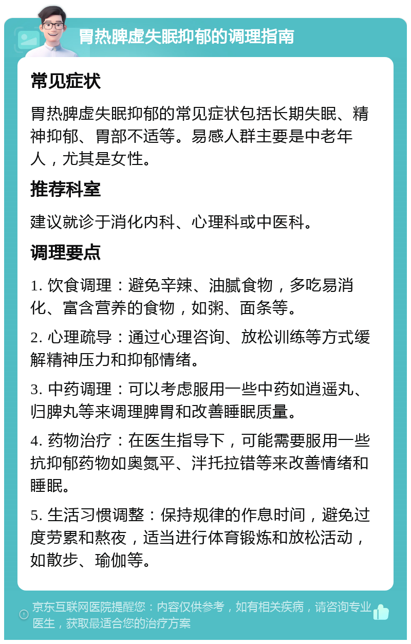 胃热脾虚失眠抑郁的调理指南 常见症状 胃热脾虚失眠抑郁的常见症状包括长期失眠、精神抑郁、胃部不适等。易感人群主要是中老年人，尤其是女性。 推荐科室 建议就诊于消化内科、心理科或中医科。 调理要点 1. 饮食调理：避免辛辣、油腻食物，多吃易消化、富含营养的食物，如粥、面条等。 2. 心理疏导：通过心理咨询、放松训练等方式缓解精神压力和抑郁情绪。 3. 中药调理：可以考虑服用一些中药如逍遥丸、归脾丸等来调理脾胃和改善睡眠质量。 4. 药物治疗：在医生指导下，可能需要服用一些抗抑郁药物如奥氮平、泮托拉错等来改善情绪和睡眠。 5. 生活习惯调整：保持规律的作息时间，避免过度劳累和熬夜，适当进行体育锻炼和放松活动，如散步、瑜伽等。