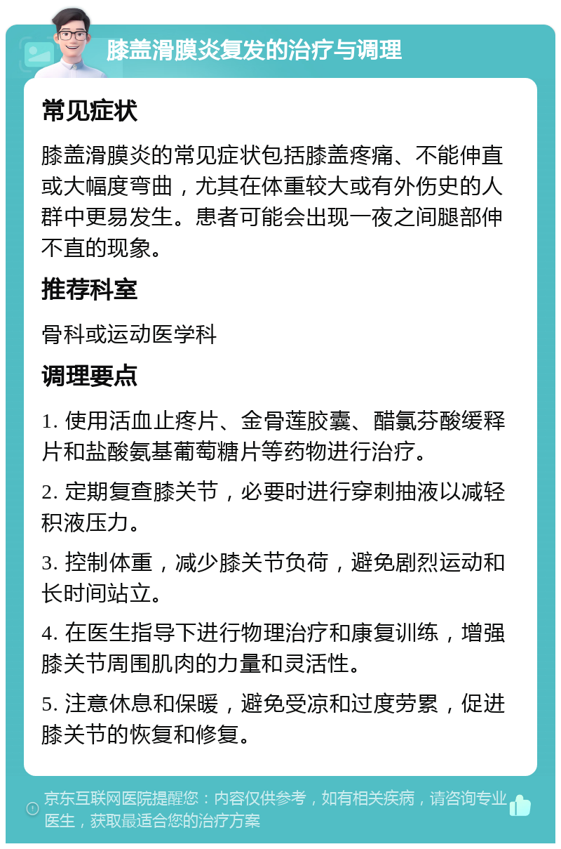 膝盖滑膜炎复发的治疗与调理 常见症状 膝盖滑膜炎的常见症状包括膝盖疼痛、不能伸直或大幅度弯曲，尤其在体重较大或有外伤史的人群中更易发生。患者可能会出现一夜之间腿部伸不直的现象。 推荐科室 骨科或运动医学科 调理要点 1. 使用活血止疼片、金骨莲胶囊、醋氯芬酸缓释片和盐酸氨基葡萄糖片等药物进行治疗。 2. 定期复查膝关节，必要时进行穿刺抽液以减轻积液压力。 3. 控制体重，减少膝关节负荷，避免剧烈运动和长时间站立。 4. 在医生指导下进行物理治疗和康复训练，增强膝关节周围肌肉的力量和灵活性。 5. 注意休息和保暖，避免受凉和过度劳累，促进膝关节的恢复和修复。