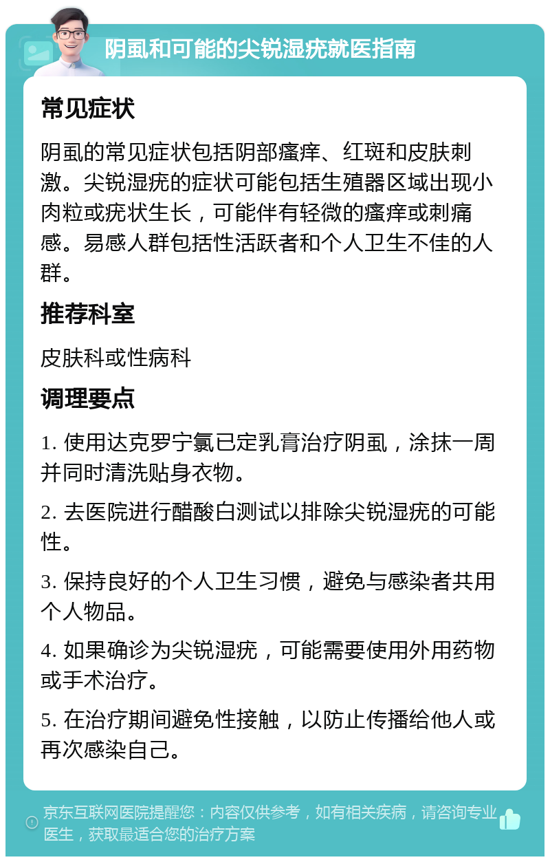 阴虱和可能的尖锐湿疣就医指南 常见症状 阴虱的常见症状包括阴部瘙痒、红斑和皮肤刺激。尖锐湿疣的症状可能包括生殖器区域出现小肉粒或疣状生长，可能伴有轻微的瘙痒或刺痛感。易感人群包括性活跃者和个人卫生不佳的人群。 推荐科室 皮肤科或性病科 调理要点 1. 使用达克罗宁氯已定乳膏治疗阴虱，涂抹一周并同时清洗贴身衣物。 2. 去医院进行醋酸白测试以排除尖锐湿疣的可能性。 3. 保持良好的个人卫生习惯，避免与感染者共用个人物品。 4. 如果确诊为尖锐湿疣，可能需要使用外用药物或手术治疗。 5. 在治疗期间避免性接触，以防止传播给他人或再次感染自己。