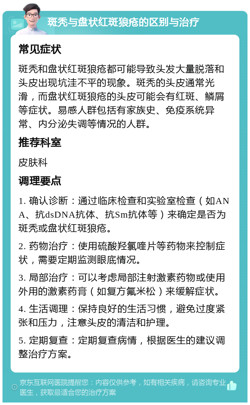 斑秃与盘状红斑狼疮的区别与治疗 常见症状 斑秃和盘状红斑狼疮都可能导致头发大量脱落和头皮出现坑洼不平的现象。斑秃的头皮通常光滑，而盘状红斑狼疮的头皮可能会有红斑、鳞屑等症状。易感人群包括有家族史、免疫系统异常、内分泌失调等情况的人群。 推荐科室 皮肤科 调理要点 1. 确认诊断：通过临床检查和实验室检查（如ANA、抗dsDNA抗体、抗Sm抗体等）来确定是否为斑秃或盘状红斑狼疮。 2. 药物治疗：使用硫酸羟氯喹片等药物来控制症状，需要定期监测眼底情况。 3. 局部治疗：可以考虑局部注射激素药物或使用外用的激素药膏（如复方氟米松）来缓解症状。 4. 生活调理：保持良好的生活习惯，避免过度紧张和压力，注意头皮的清洁和护理。 5. 定期复查：定期复查病情，根据医生的建议调整治疗方案。