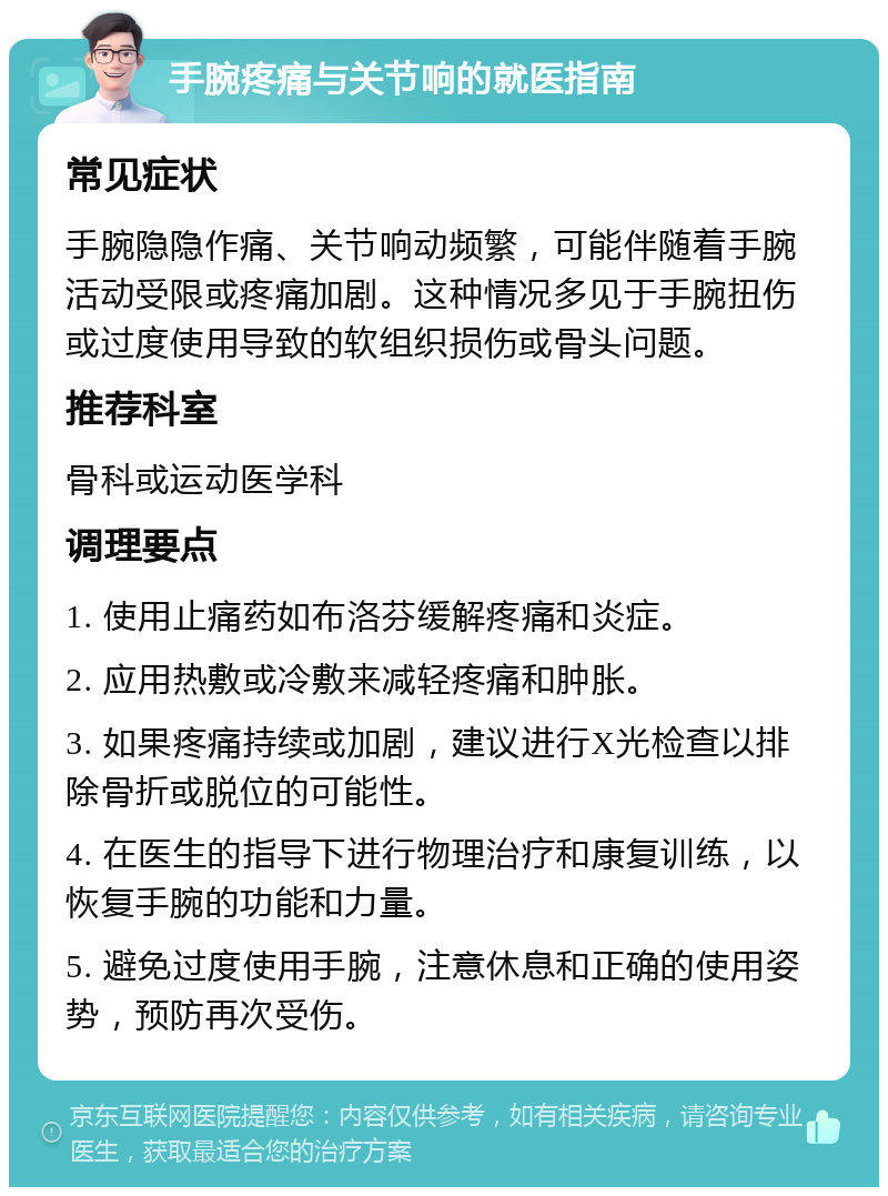 手腕疼痛与关节响的就医指南 常见症状 手腕隐隐作痛、关节响动频繁，可能伴随着手腕活动受限或疼痛加剧。这种情况多见于手腕扭伤或过度使用导致的软组织损伤或骨头问题。 推荐科室 骨科或运动医学科 调理要点 1. 使用止痛药如布洛芬缓解疼痛和炎症。 2. 应用热敷或冷敷来减轻疼痛和肿胀。 3. 如果疼痛持续或加剧，建议进行X光检查以排除骨折或脱位的可能性。 4. 在医生的指导下进行物理治疗和康复训练，以恢复手腕的功能和力量。 5. 避免过度使用手腕，注意休息和正确的使用姿势，预防再次受伤。