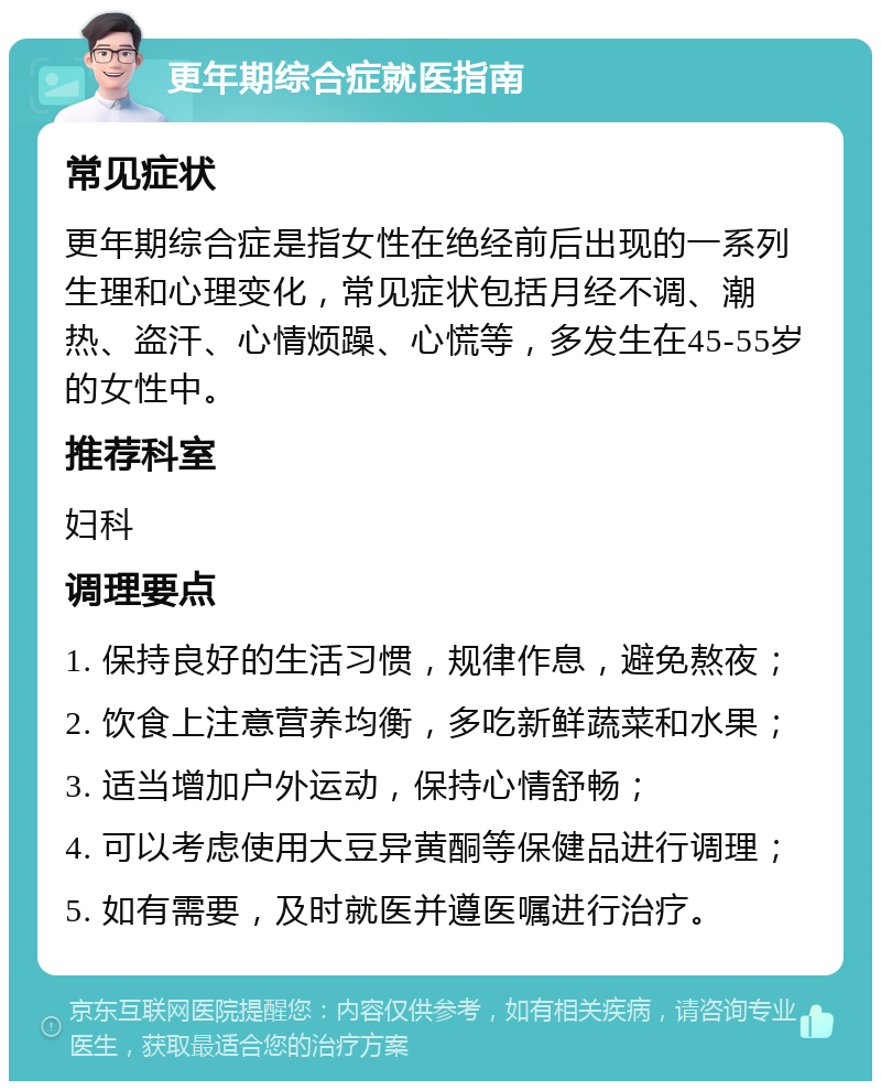 更年期综合症就医指南 常见症状 更年期综合症是指女性在绝经前后出现的一系列生理和心理变化，常见症状包括月经不调、潮热、盗汗、心情烦躁、心慌等，多发生在45-55岁的女性中。 推荐科室 妇科 调理要点 1. 保持良好的生活习惯，规律作息，避免熬夜； 2. 饮食上注意营养均衡，多吃新鲜蔬菜和水果； 3. 适当增加户外运动，保持心情舒畅； 4. 可以考虑使用大豆异黄酮等保健品进行调理； 5. 如有需要，及时就医并遵医嘱进行治疗。