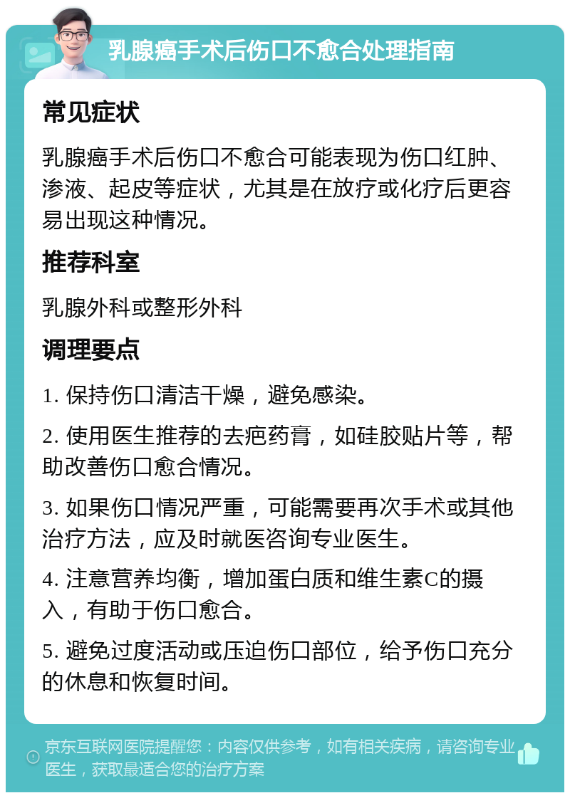 乳腺癌手术后伤口不愈合处理指南 常见症状 乳腺癌手术后伤口不愈合可能表现为伤口红肿、渗液、起皮等症状，尤其是在放疗或化疗后更容易出现这种情况。 推荐科室 乳腺外科或整形外科 调理要点 1. 保持伤口清洁干燥，避免感染。 2. 使用医生推荐的去疤药膏，如硅胶贴片等，帮助改善伤口愈合情况。 3. 如果伤口情况严重，可能需要再次手术或其他治疗方法，应及时就医咨询专业医生。 4. 注意营养均衡，增加蛋白质和维生素C的摄入，有助于伤口愈合。 5. 避免过度活动或压迫伤口部位，给予伤口充分的休息和恢复时间。