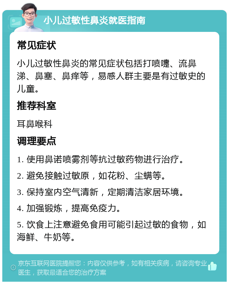 小儿过敏性鼻炎就医指南 常见症状 小儿过敏性鼻炎的常见症状包括打喷嚏、流鼻涕、鼻塞、鼻痒等，易感人群主要是有过敏史的儿童。 推荐科室 耳鼻喉科 调理要点 1. 使用鼻诺喷雾剂等抗过敏药物进行治疗。 2. 避免接触过敏原，如花粉、尘螨等。 3. 保持室内空气清新，定期清洁家居环境。 4. 加强锻炼，提高免疫力。 5. 饮食上注意避免食用可能引起过敏的食物，如海鲜、牛奶等。