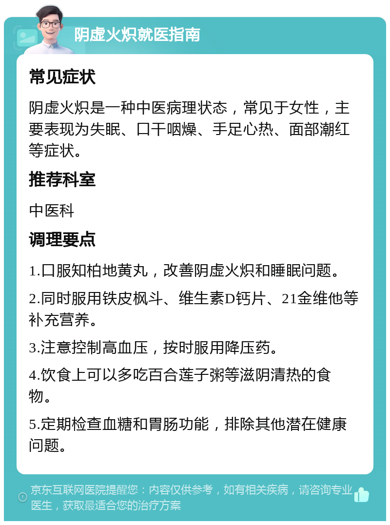 阴虚火炽就医指南 常见症状 阴虚火炽是一种中医病理状态，常见于女性，主要表现为失眠、口干咽燥、手足心热、面部潮红等症状。 推荐科室 中医科 调理要点 1.口服知柏地黄丸，改善阴虚火炽和睡眠问题。 2.同时服用铁皮枫斗、维生素D钙片、21金维他等补充营养。 3.注意控制高血压，按时服用降压药。 4.饮食上可以多吃百合莲子粥等滋阴清热的食物。 5.定期检查血糖和胃肠功能，排除其他潜在健康问题。