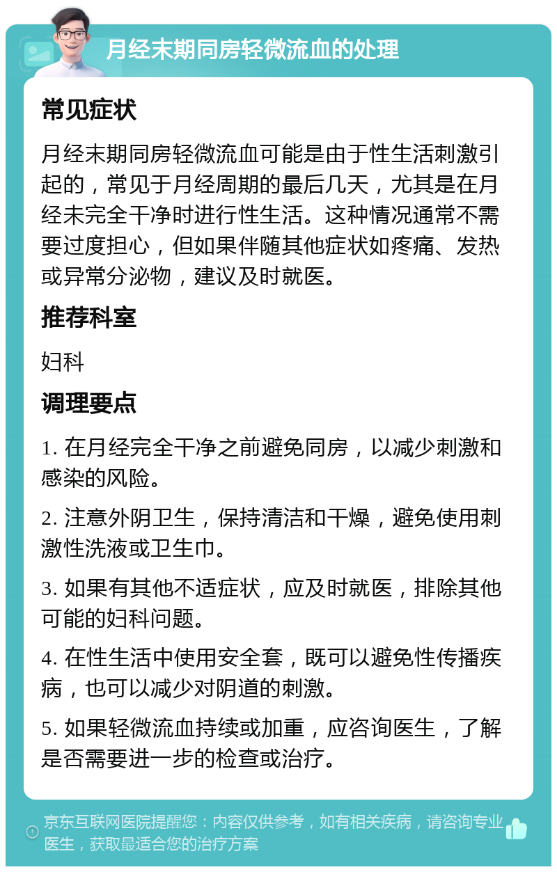 月经末期同房轻微流血的处理 常见症状 月经末期同房轻微流血可能是由于性生活刺激引起的，常见于月经周期的最后几天，尤其是在月经未完全干净时进行性生活。这种情况通常不需要过度担心，但如果伴随其他症状如疼痛、发热或异常分泌物，建议及时就医。 推荐科室 妇科 调理要点 1. 在月经完全干净之前避免同房，以减少刺激和感染的风险。 2. 注意外阴卫生，保持清洁和干燥，避免使用刺激性洗液或卫生巾。 3. 如果有其他不适症状，应及时就医，排除其他可能的妇科问题。 4. 在性生活中使用安全套，既可以避免性传播疾病，也可以减少对阴道的刺激。 5. 如果轻微流血持续或加重，应咨询医生，了解是否需要进一步的检查或治疗。